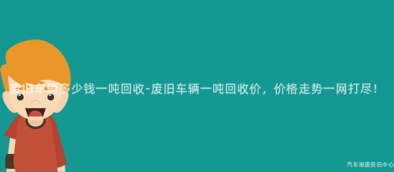 废旧车辆多少钱一吨回收-废旧车辆一吨回收价，价格走势一网打尽！