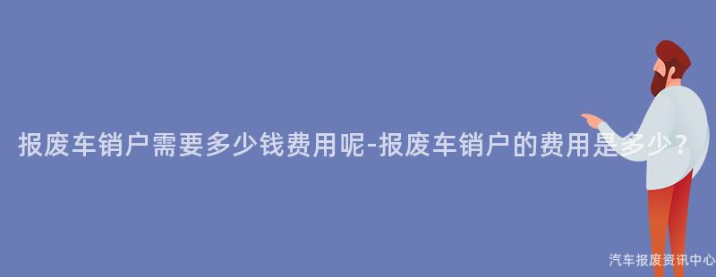 报废车销户需要多少钱费用呢-报废车销户的费用是多少？