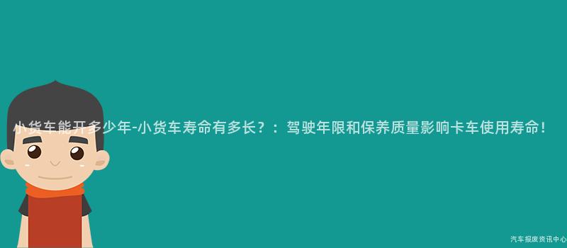 小货车能开多少年-小货车寿命有多长？：驾驶年限和保养质量影响卡车使用寿命！