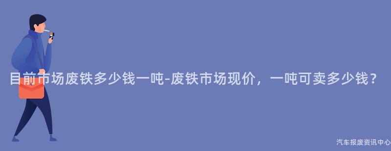 目前市场废铁多少钱一吨-废铁市场现价，一吨可卖多少钱？