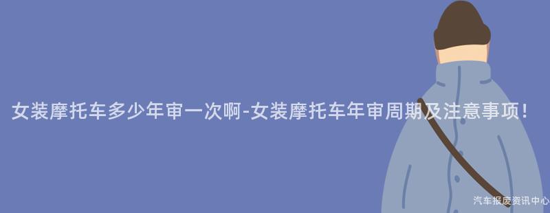 女装摩托车多少年审一次啊-女装摩托车年审周期及注意事项！