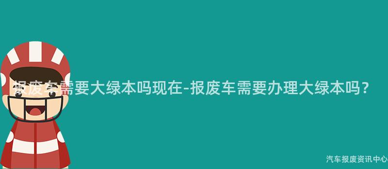 报废车需要大绿本吗现在-报废车需要办理大绿本吗？