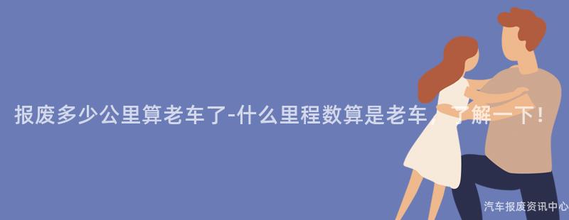 报废多少公里算老车了-什么里程数算是老车，了解一下！
