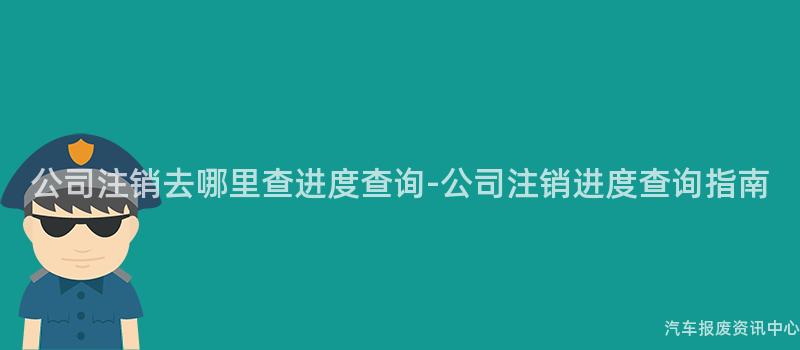 公司注销去哪里查进度查询-公司注销进度查询指南