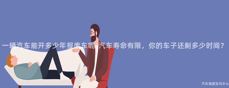 一辆汽车能开多少年报废车呢-汽车寿命有限，你的车子还剩多少时间？