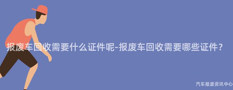 报废车回收需要什么证件呢-报废车回收需要哪些证件？