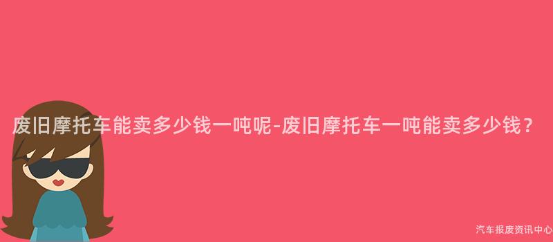 废旧摩托车能卖多少钱一吨呢-废旧摩托车一吨能卖多少钱？