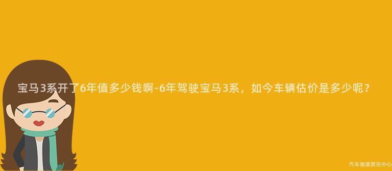 宝马3系开了6年值多少钱啊-6年驾驶宝马3系，如今车辆估价是多少呢？