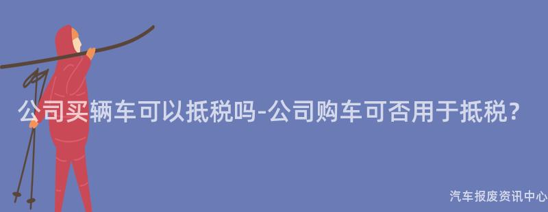 公司买辆车可以抵税吗-公司购车可否用于抵税？