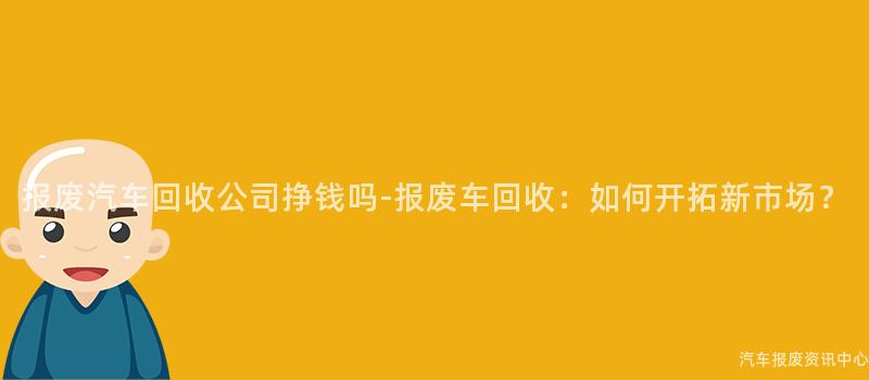 报废汽车回收公司挣钱吗-报废车回收：如何开拓新市场？