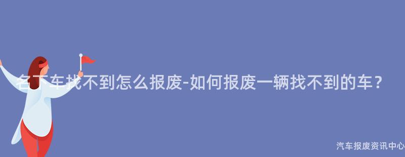 名下车找不到怎么报废-如何报废一辆找不到的车？