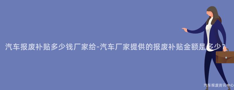 汽车报废补贴多少钱厂家给-汽车厂家提供的报废补贴金额是多少？