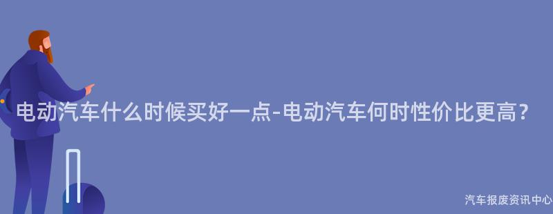 电动汽车什么时候买好一点-电动汽车何时性价比更高？