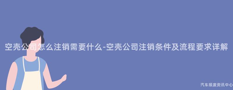 空壳公司怎么注销需要什么-空壳公司注销条件及流程要求详解