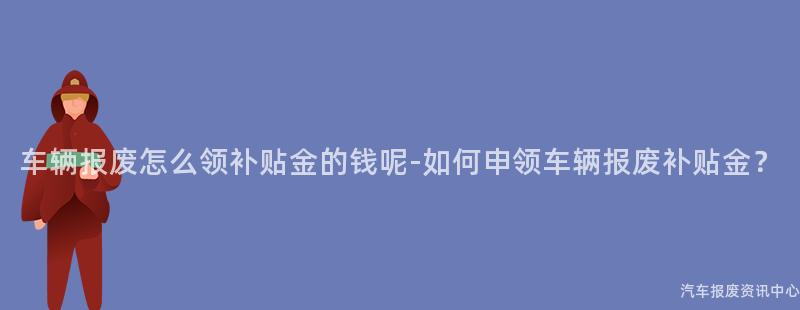 车辆报废怎么领补贴金的钱呢-如何申领车辆报废补贴金？