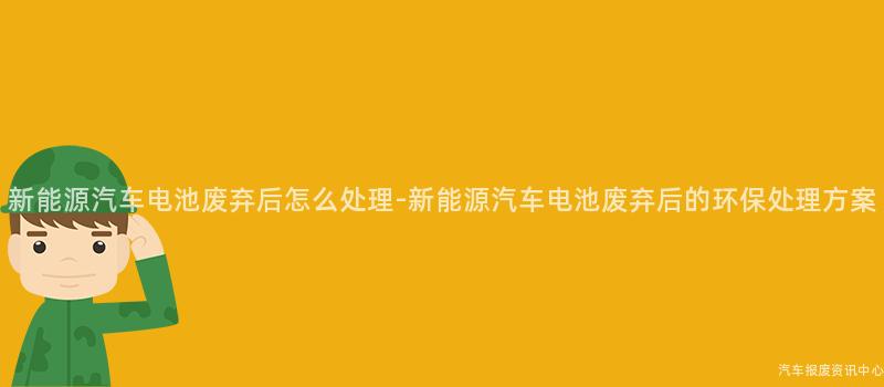 新能源汽车电池废弃后怎么处理-新能源汽车电池废弃后的环保处理方案