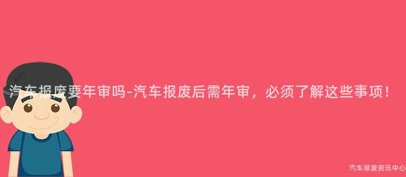 汽车报废要年审吗-汽车报废后需年审，必须了解这些事项！