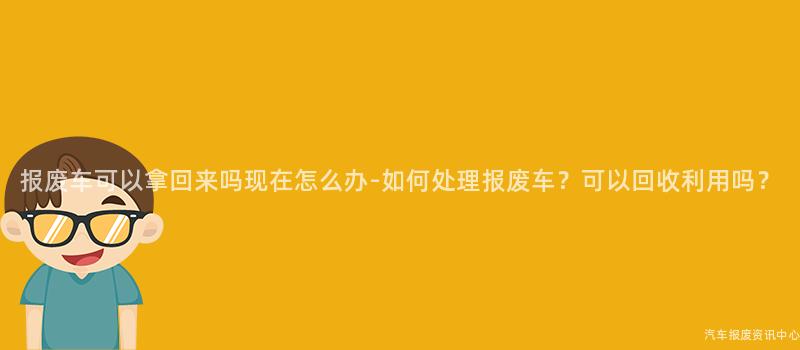 报废车可以拿回来吗现在怎么办-如何处理报废车？可以回收利用吗？