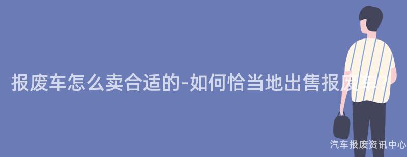 报废车怎么卖合适的-如何恰当地出售报废车？