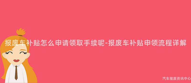 报废车补贴怎么申请领取手续呢-报废车补贴申领流程详解