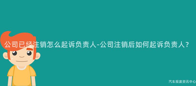 公司已经注销怎么起诉负责人-公司注销后如何起诉负责人？