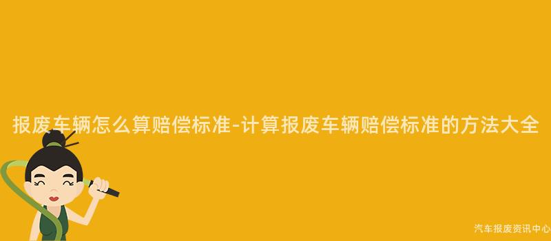 报废车辆怎么算赔偿标准-计算报废车辆赔偿标准的方法大全