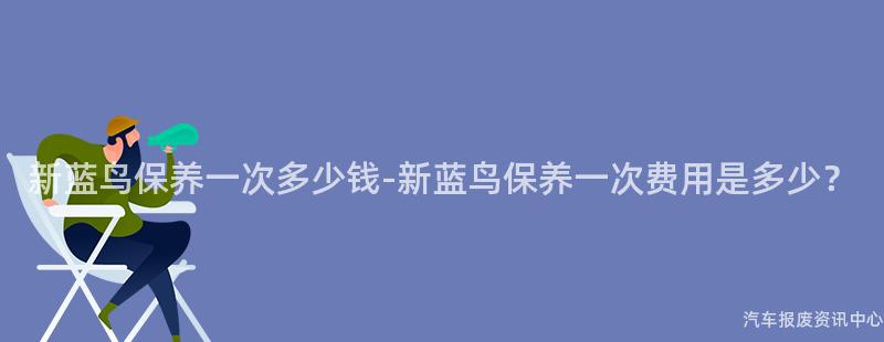 新蓝鸟保养一次多少钱-新蓝鸟保养一次费用是多少？