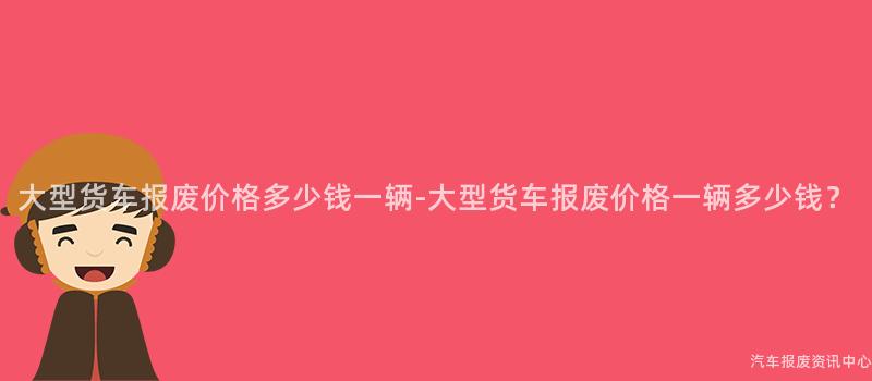 大型货车报废价格多少钱一辆-大型货车报废价格一辆多少钱？