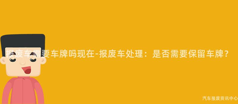 报废车需要车牌吗现在-报废车处理：是否需要保留车牌？