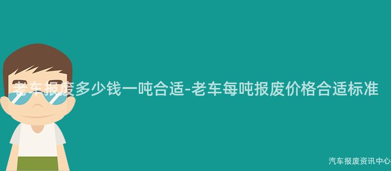 老车报废多少钱一吨合适-老车每吨报废价格合适标准