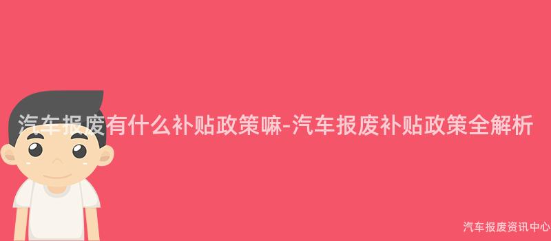 汽车报废有什么补贴政策嘛-汽车报废补贴政策全解析