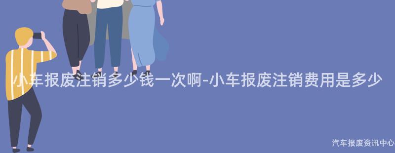 小车报废注销多少钱一次啊-小车报废注销费用是多少
