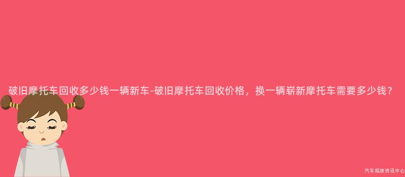 破旧摩托车回收多少钱一辆新车-破旧摩托车回收价格，换一辆崭新摩托车需要多少钱？