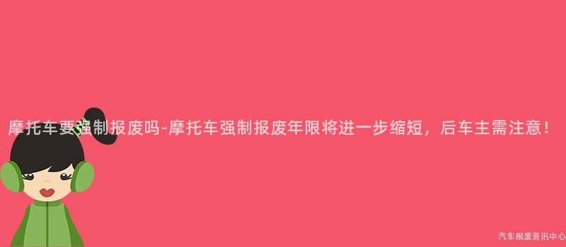 摩托车要强制报废吗-摩托车强制报废年限将进一步缩短，后车主需注意！