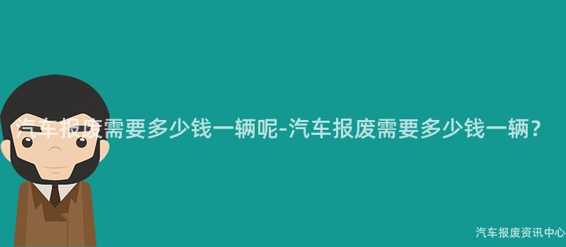 汽车报废需要多少钱一辆呢-汽车报废需要多少钱一辆？
