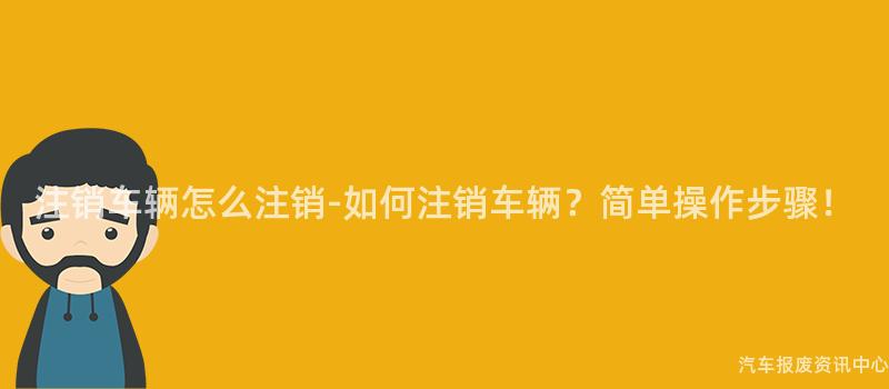 注销车辆怎么注销-如何注销车辆？简单操作步骤！