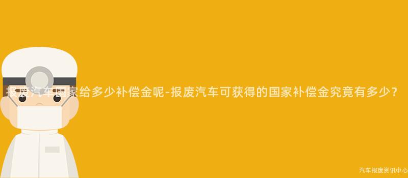 报废汽车国家给多少补偿金呢-报废汽车可获得的国家补偿金究竟有多少？