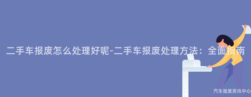 二手车报废怎么处理好呢-二手车报废处理方法：全面指南