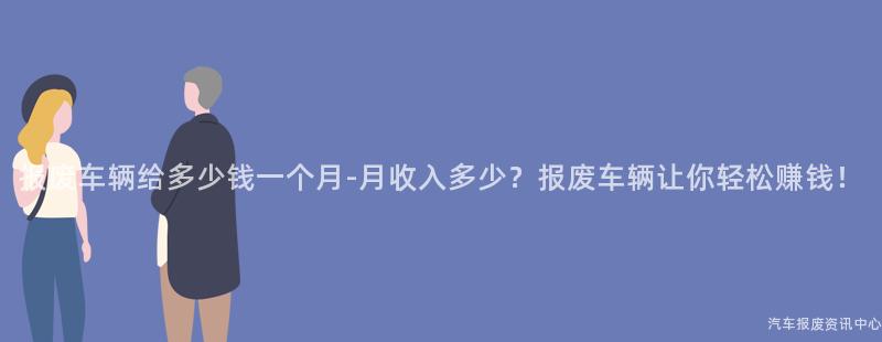 报废车辆给多少钱一个月-月收入多少？报废车辆让你轻松赚钱！