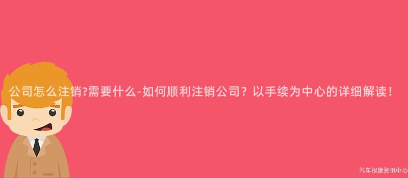 公司怎么注销?需要什么-如何顺利注销公司？以手续为中心的详细解读！