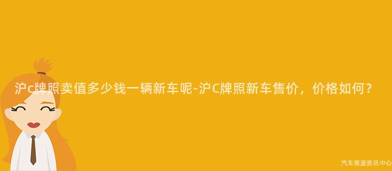 沪c牌照卖值多少钱一辆新车呢-沪C牌照新车售价，价格如何？