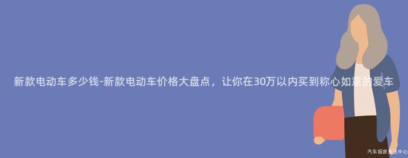 新款电动车多少钱-新款电动车价格大盘点，让你在30万以内买到称心如意的爱车