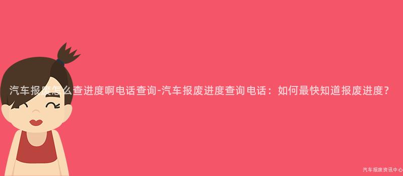 汽车报废怎么查进度啊电话查询-汽车报废进度查询电话：如何最快知道报废进度？