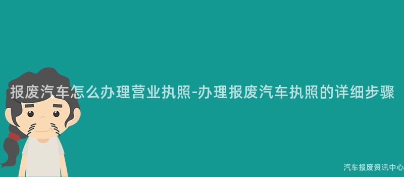 报废汽车怎么办理营业执照-办理报废汽车执照的详细步骤