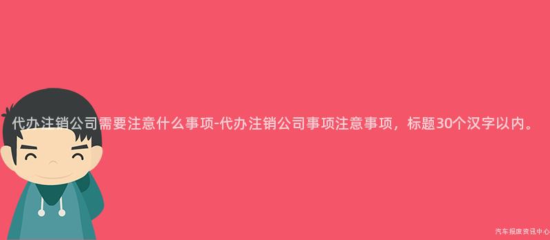 代办注销公司需要注意什么事项-代办注销公司事项注意事项，标题30个汉字以内。
