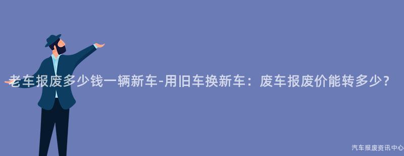 老车报废多少钱一辆新车-用旧车换新车：废车报废价能转多少？