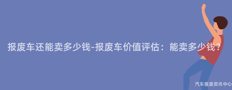 报废车还能卖多少钱-报废车价值评估：能卖多少钱？