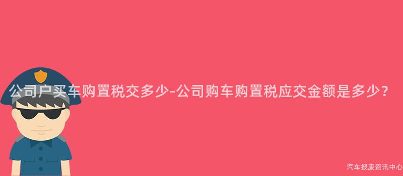 公司户买车购置税交多少-公司购车购置税应交金额是多少？