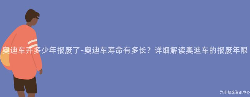 奥迪车开多少年报废了-奥迪车寿命有多长？详细解读奥迪车的报废年限