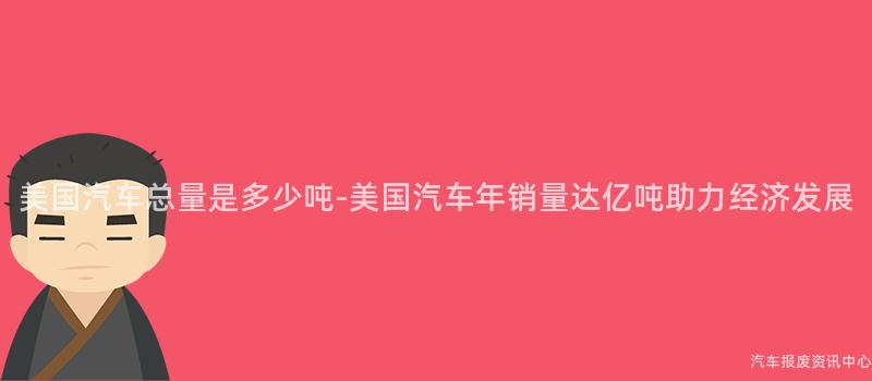 美国汽车总量是多少吨-美国汽车年销量达亿吨助力经济发展